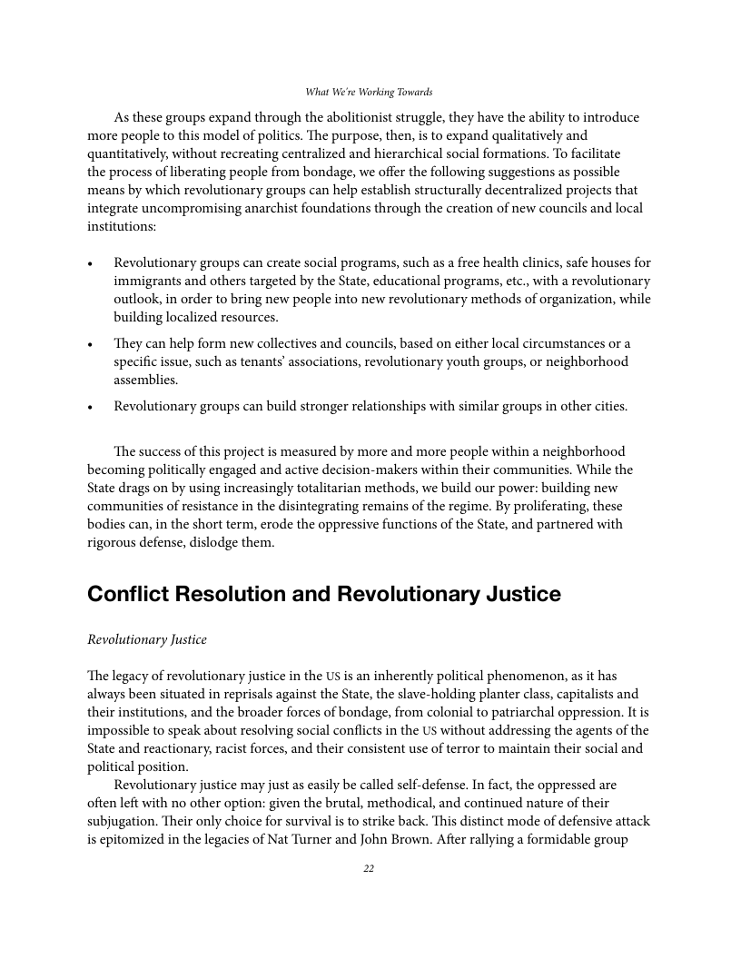 What We’re Working Towards As these groups expand through the abolitionist struggle, they have the ability to introduce more people to this model of politics. The purpose, then, s to expand qualitatively and quantitatively, without recreating centralized and hierarchical social formations. To facilitate the process of liberating people from bondage, we offer the following suggestions as possible means by which revolutionary groups can help establish structurally decentralized projects that integrate uncompromising anarchist foundations through the creation of new councils and local institutions: + Revolutionary groups can create sacial programs, such as a free health clinics, safe houses for immigrants and others targeted by the State, educational programs, etc., with a revolutionary outlook, in order to bring new people into new revolutionary methods of organization, while building localized resources. « ‘They can help form new collectives and councils, based on cither local circumstances or a specific issue, such as tenants’ associations, revolutionary youth groups, or neighborhood assemblies. + Revolutionary groups can build stronger relationships with similar groups in other cities. ‘The success of this project is measured by more and more people within a neighborhood becoming politically engaged and active decision-makers within their communities. While the State drags on by using increasingly totalitarian methods, we build our power: building new communities of resistance in the disintegrating remains of the regime. By proliferating, these bodies can, in the short term, erode the oppressive functions of the State, and partnered with rigorous defense, dislodge them. Conflict Resolution and Revolutionary Justice Revolutionary Justice ‘The legacy of revolutionary justice in the US is an inherently political phenomenon, as it has always been situated in reprisals against the State, the slave-holding planter class, capitalists and their institutions, and the broader forces of bondage, from colonial to patriarchal oppression. It is impossible to speak about resolving social conflicts in the US without addressing the agents of the State and reactionary, racist forces, and their consistent use of terror to maintain their social and political position. Revolutionary justice may just as casily be called self-defense. In fact, the oppressed are often left with no other option: given the brutal, methodical, and continued nature of their subjugation. Their only choice for survival is to strike back. This distinct mode of defensive attack is epitomized in the legacies of Nat Turner and John Brown. After rallying a formidable group 2